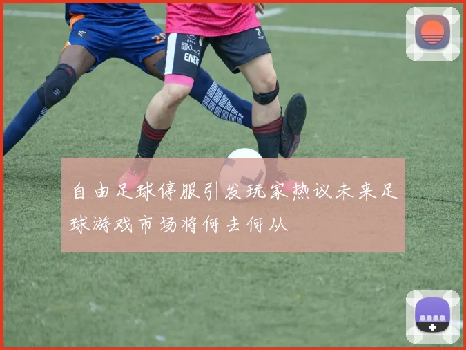 自由足球停服引发玩家热议未来足球游戏市场将何去何从