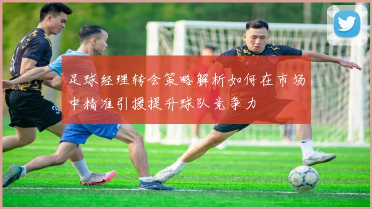 足球经理转会策略解析如何在市场中精准引援提升球队竞争力