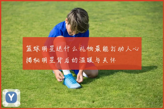 篮球明星送什么礼物最能打动人心揭秘明星背后的温暖与关怀