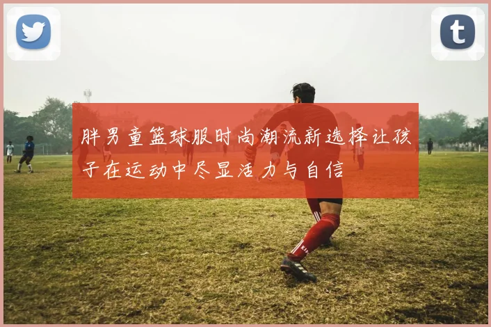 胖男童篮球服时尚潮流新选择让孩子在运动中尽显活力与自信