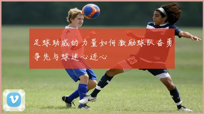 足球助威的力量如何激励球队奋勇争先与球迷心连心