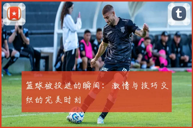 篮球被投进的瞬间：激情与技巧交织的完美时刻