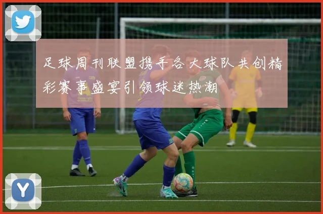 足球周刊联盟携手各大球队共创精彩赛事盛宴引领球迷热潮